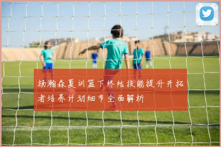 杨瀚森夏训篮下终结技能提升开拓者培养计划细节全面解析