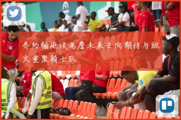 乔约翰逊谈老詹未来去向期待与欧文重聚骑士队