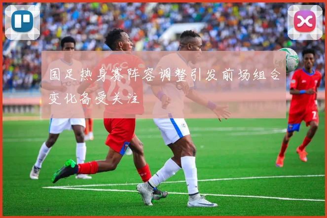 国足热身赛阵容调整引发前场组合变化备受关注