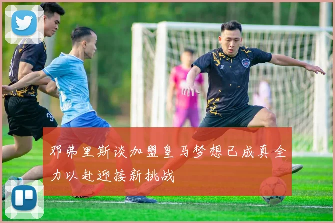 邓弗里斯谈加盟皇马梦想已成真全力以赴迎接新挑战