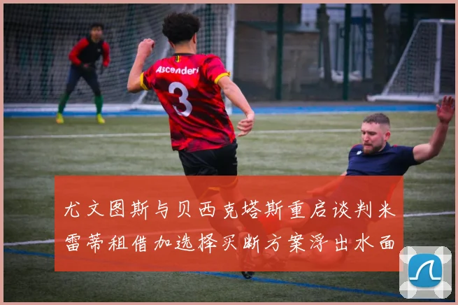 尤文图斯与贝西克塔斯重启谈判米雷蒂租借加选择买断方案浮出水面
