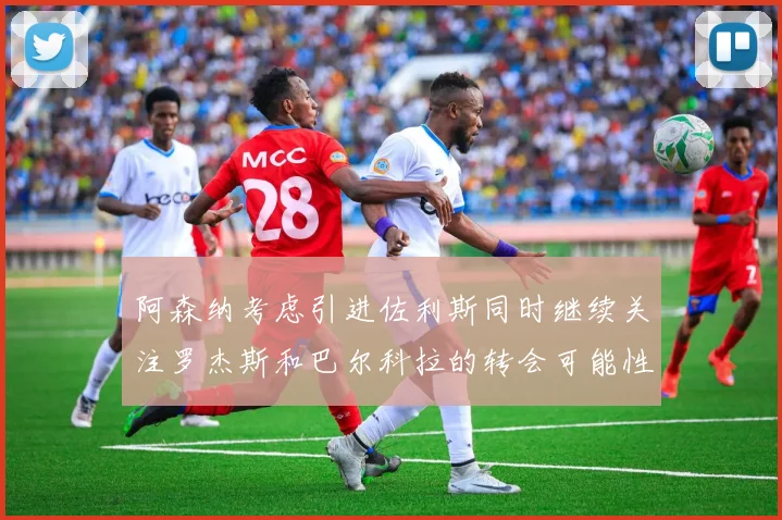 阿森纳考虑引进佐利斯同时继续关注罗杰斯和巴尔科拉的转会可能性